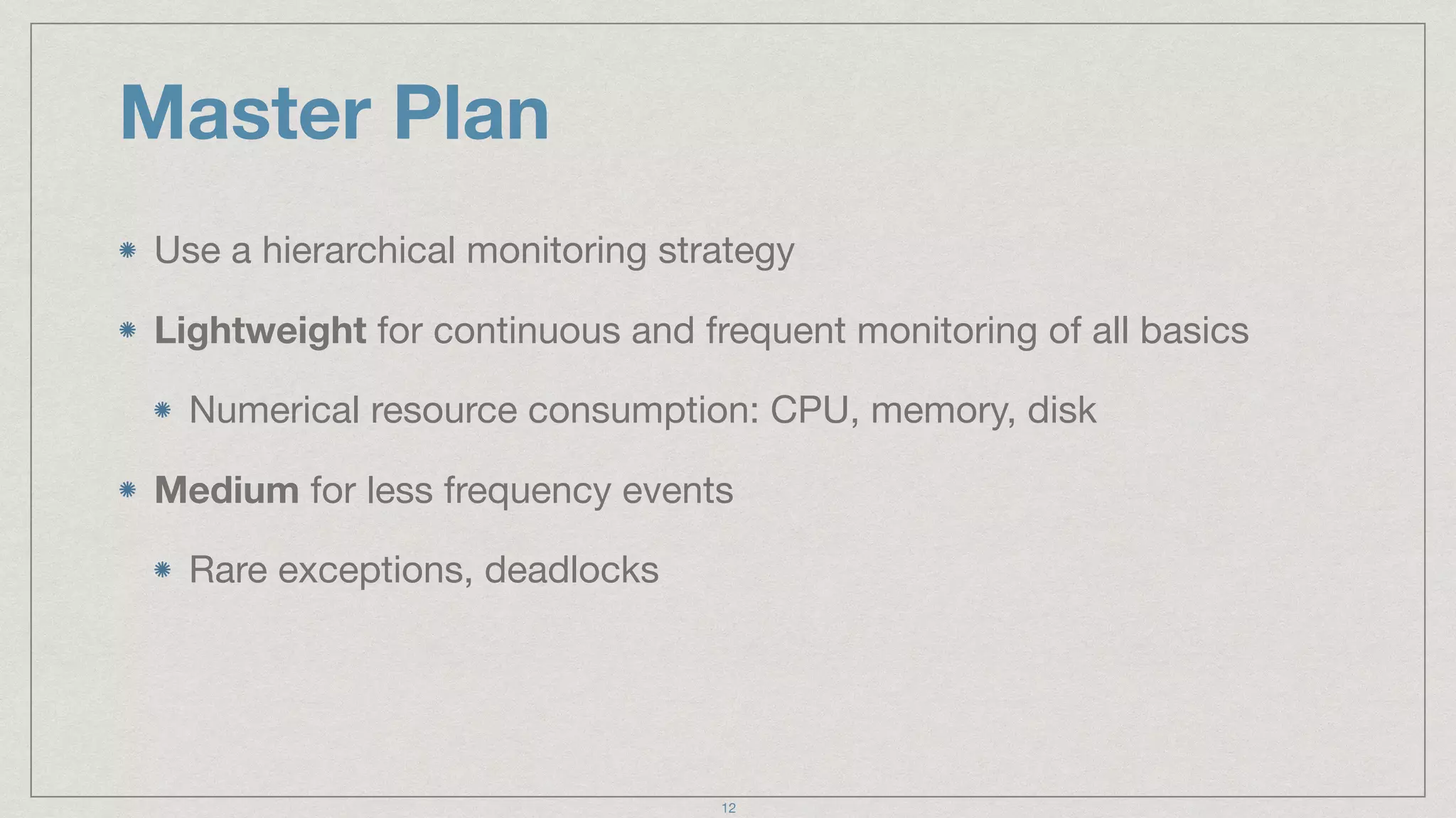 Master Plan
Use a hierarchical monitoring strategy

Lightweight for continuous and frequent monitoring of all basics

Numerical resource consumption: CPU, memory, disk

Medium for less frequency events

Rare exceptions, deadlocks
12
 