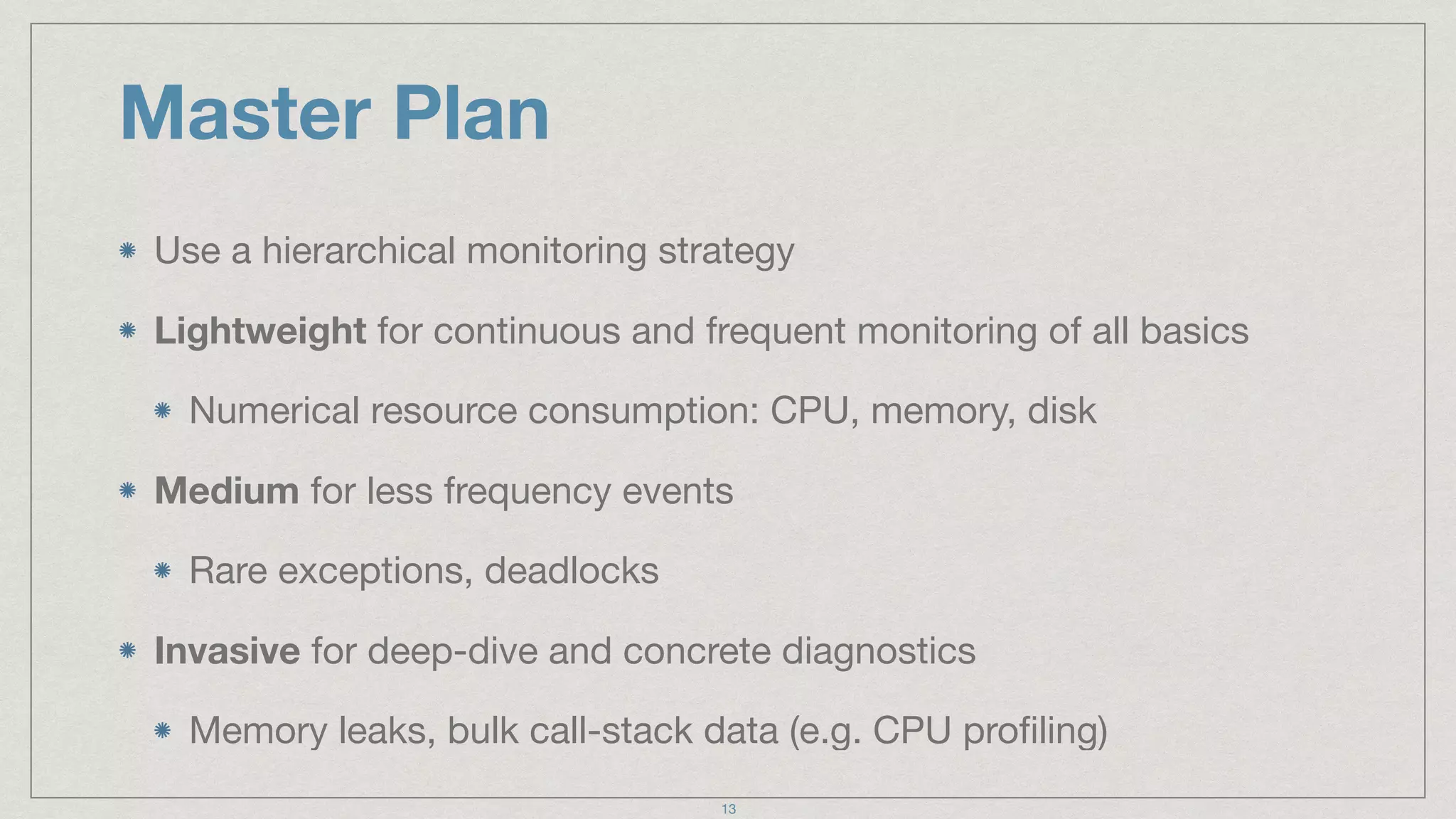 Master Plan
Use a hierarchical monitoring strategy

Lightweight for continuous and frequent monitoring of all basics

Numerical resource consumption: CPU, memory, disk

Medium for less frequency events

Rare exceptions, deadlocks

Invasive for deep-dive and concrete diagnostics

Memory leaks, bulk call-stack data (e.g. CPU proﬁling)
13
 