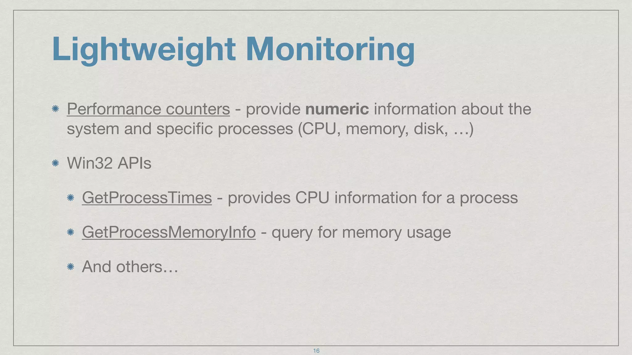 Lightweight Monitoring
Performance counters - provide numeric information about the
system and speciﬁc processes (CPU, memory, disk, …)

Win32 APIs

GetProcessTimes - provides CPU information for a process

GetProcessMemoryInfo - query for memory usage 

And others…
16
 