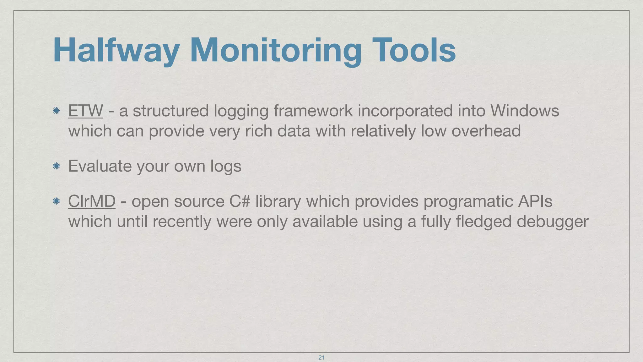 Halfway Monitoring Tools
ETW - a structured logging framework incorporated into Windows
which can provide very rich data with relatively low overhead

Evaluate your own logs

ClrMD - open source C# library which provides programatic APIs
which until recently were only available using a fully ﬂedged debugger
21
 