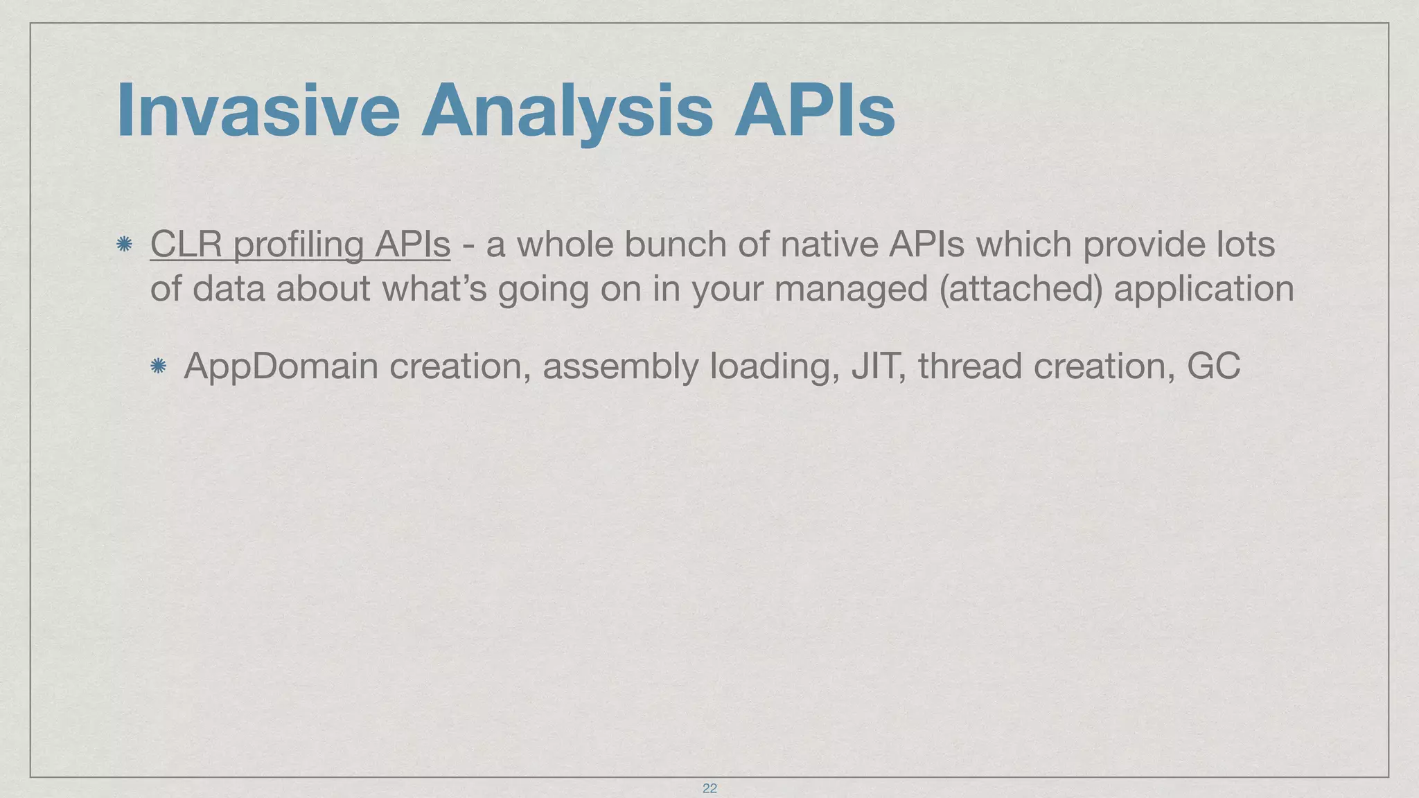 Invasive Analysis APIs
CLR proﬁling APIs - a whole bunch of native APIs which provide lots
of data about what’s going on in your managed (attached) application

AppDomain creation, assembly loading, JIT, thread creation, GC
22
 