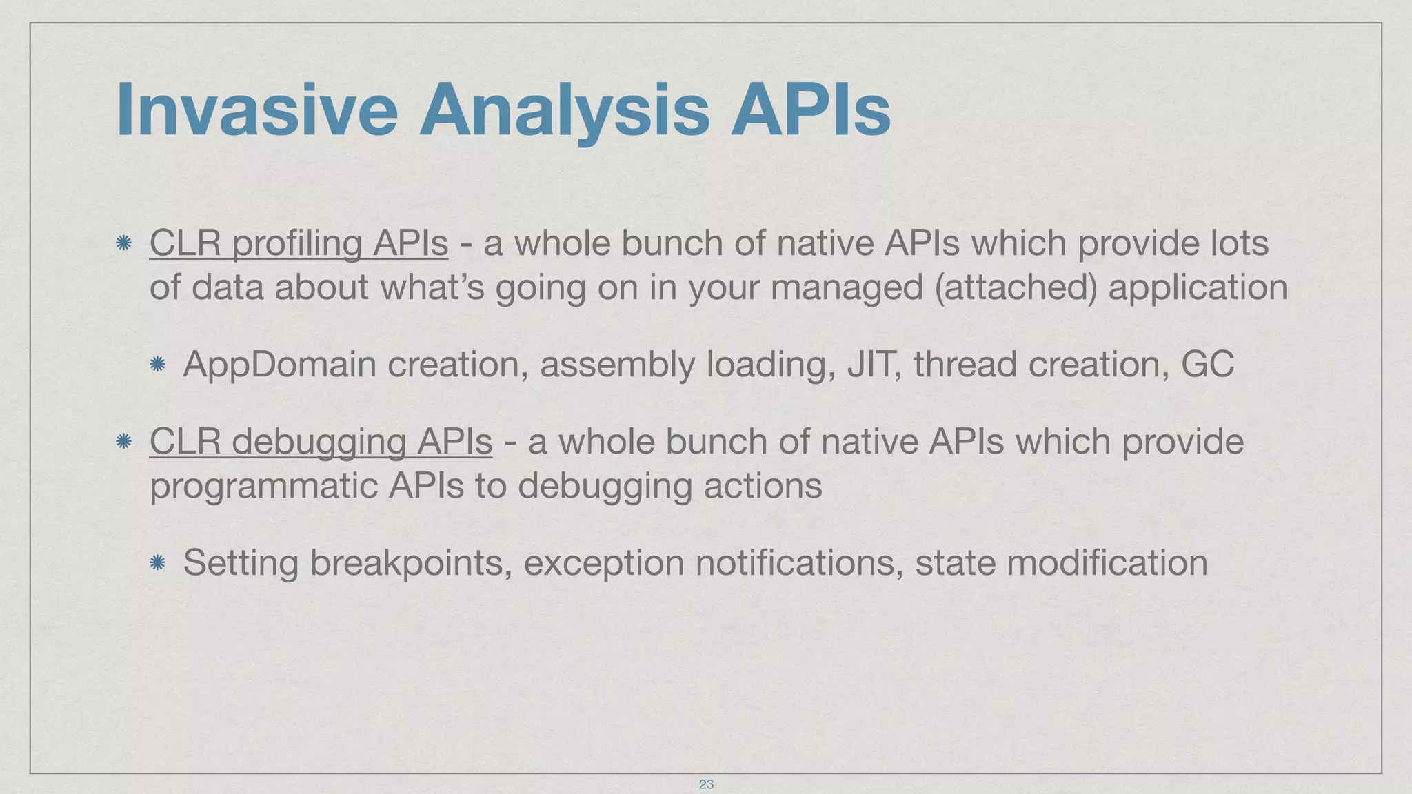 Invasive Analysis APIs
CLR proﬁling APIs - a whole bunch of native APIs which provide lots
of data about what’s going on in your managed (attached) application

AppDomain creation, assembly loading, JIT, thread creation, GC

CLR debugging APIs - a whole bunch of native APIs which provide
programmatic APIs to debugging actions

Setting breakpoints, exception notiﬁcations, state modiﬁcation
23
 