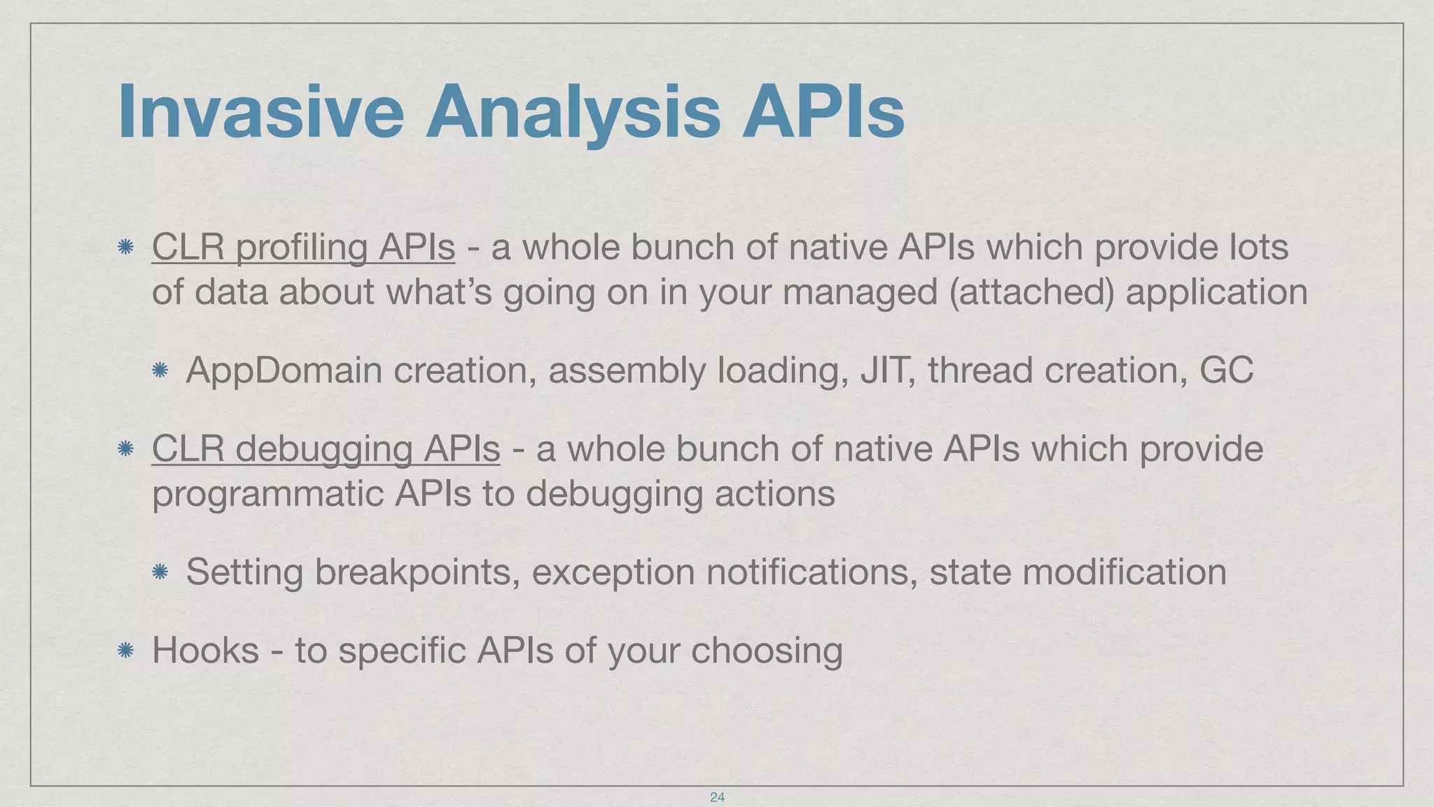 Invasive Analysis APIs
CLR proﬁling APIs - a whole bunch of native APIs which provide lots
of data about what’s going on in your managed (attached) application

AppDomain creation, assembly loading, JIT, thread creation, GC

CLR debugging APIs - a whole bunch of native APIs which provide
programmatic APIs to debugging actions

Setting breakpoints, exception notiﬁcations, state modiﬁcation

Hooks - to speciﬁc APIs of your choosing
24
 