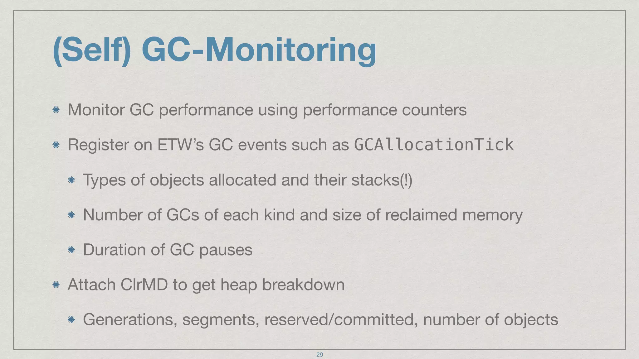 (Self) GC-Monitoring
Monitor GC performance using performance counters

Register on ETW’s GC events such as GCAllocationTick

Types of objects allocated and their stacks(!)

Number of GCs of each kind and size of reclaimed memory

Duration of GC pauses

Attach ClrMD to get heap breakdown

Generations, segments, reserved/committed, number of objects
29
 
