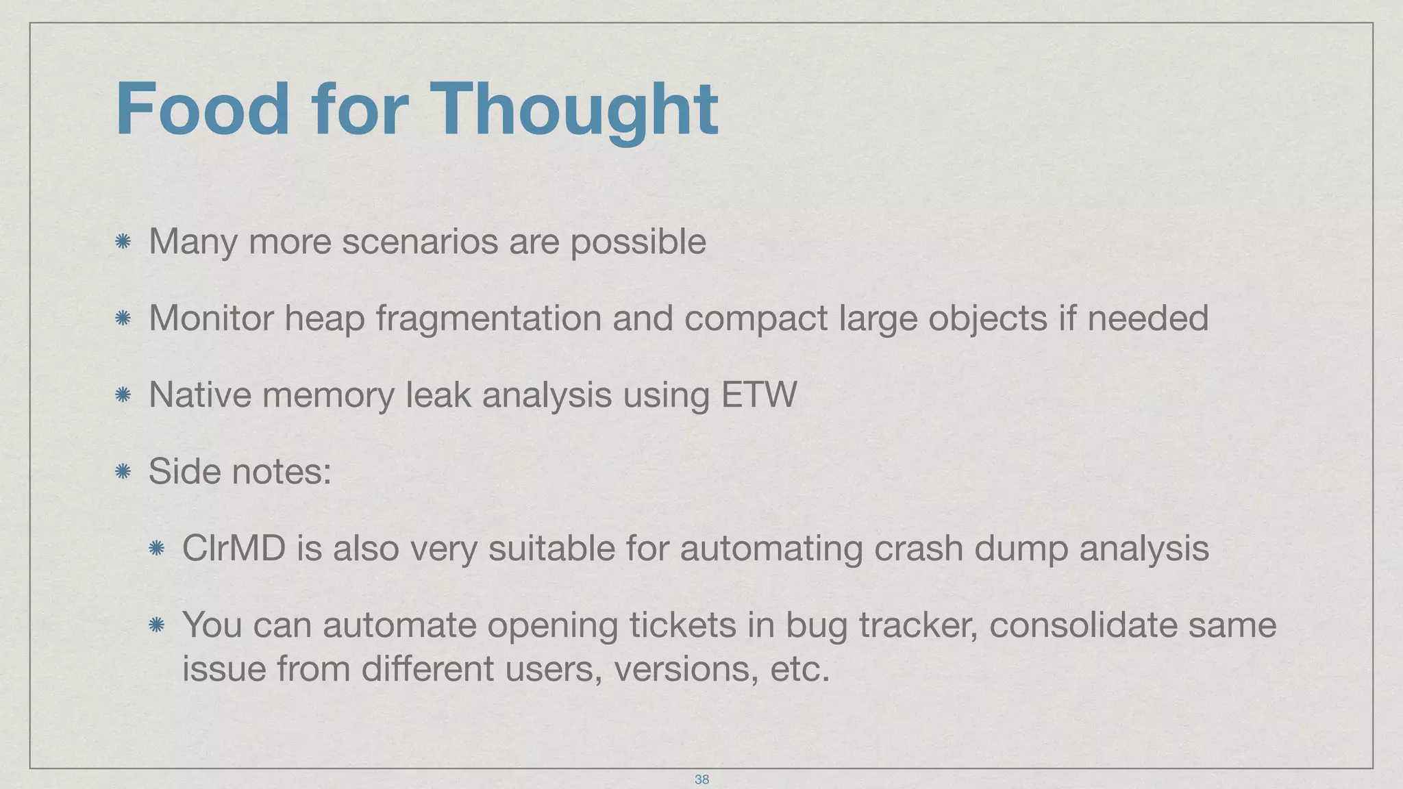 Food for Thought
Many more scenarios are possible

Monitor heap fragmentation and compact large objects if needed

Native memory leak analysis using ETW 

Side notes:

ClrMD is also very suitable for automating crash dump analysis

You can automate opening tickets in bug tracker, consolidate same
issue from diﬀerent users, versions, etc.
38
 