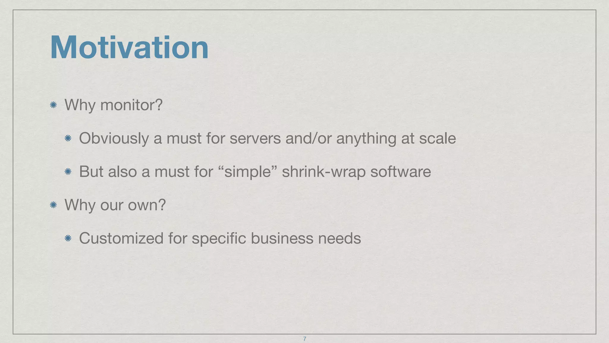 Motivation
Why monitor?

Obviously a must for servers and/or anything at scale

But also a must for “simple” shrink-wrap software

Why our own?

Customized for speciﬁc business needs
7
 