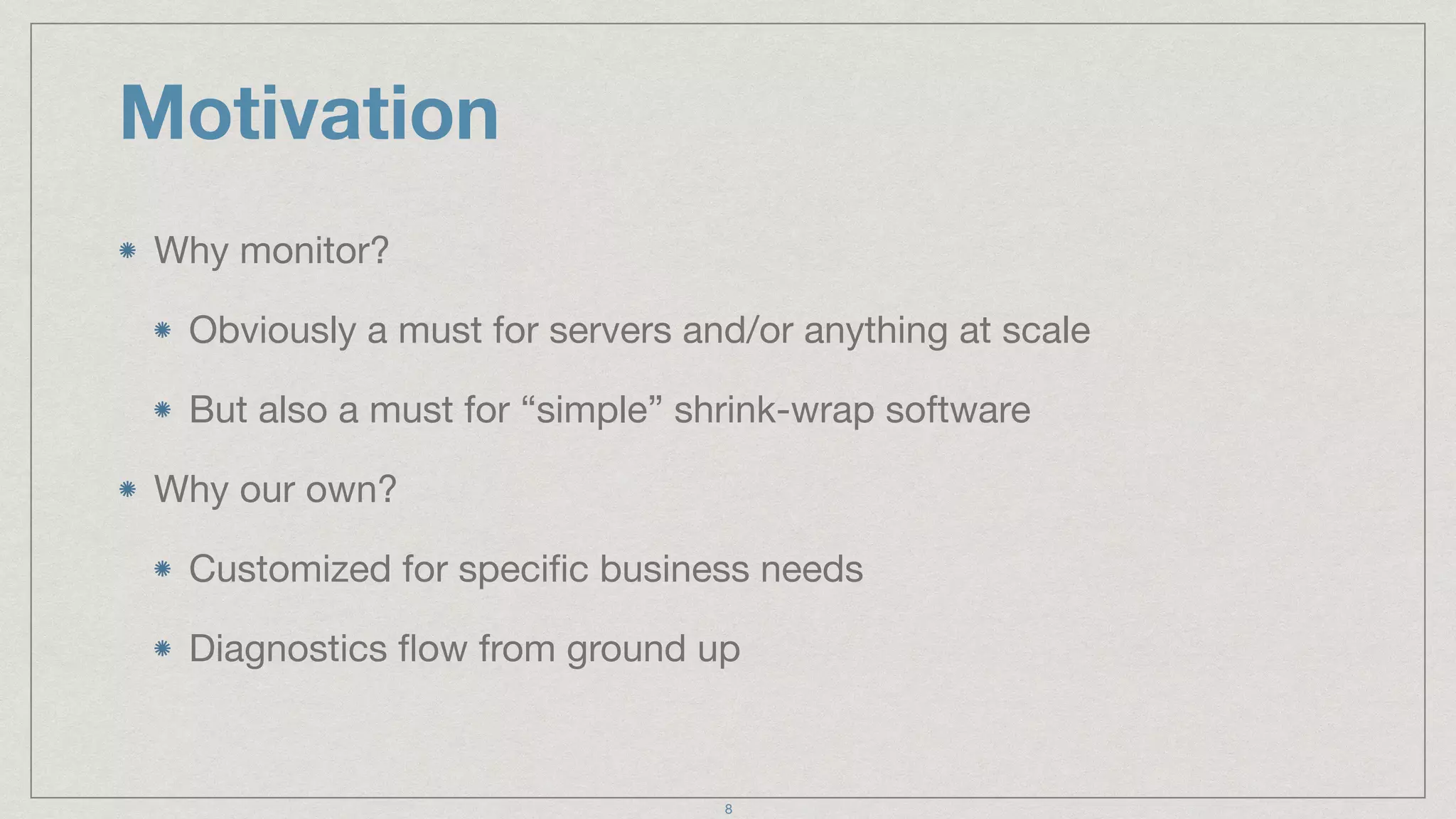 Motivation
Why monitor?

Obviously a must for servers and/or anything at scale

But also a must for “simple” shrink-wrap software

Why our own?

Customized for speciﬁc business needs

Diagnostics ﬂow from ground up
8
 
