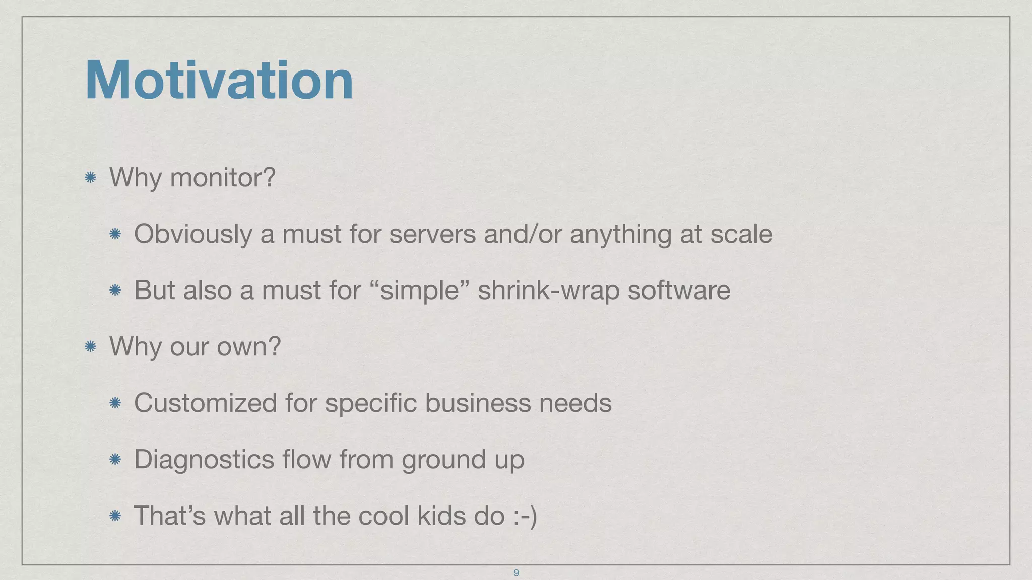 Motivation
Why monitor?

Obviously a must for servers and/or anything at scale

But also a must for “simple” shrink-wrap software

Why our own?

Customized for speciﬁc business needs

Diagnostics ﬂow from ground up

That’s what all the cool kids do :-)
9
 