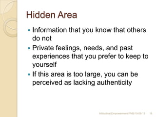 Hidden Area
 Information that you know that others
do not
 Private feelings, needs, and past
experiences that you prefer to keep to
yourself
 If this area is too large, you can be
perceived as lacking authenticity
18Attitudinal Empowerment/PNB/19-08-13
 