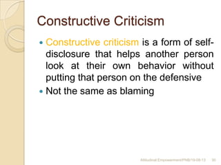 Constructive Criticism
 Constructive criticism is a form of self-
disclosure that helps another person
look at their own behavior without
putting that person on the defensive
 Not the same as blaming
30Attitudinal Empowerment/PNB/19-08-13
 