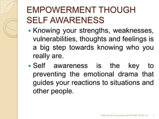 EMPOWERMENT THOUGH
SELF AWARENESS
 Knowing your strengths, weaknesses,
vulnerabilities, thoughts and feelings is
a big step towards knowing who you
really are.
 Self awareness is the key to
preventing the emotional drama that
guides your reactions to situations and
other people.
1Attitudinal Empowerment/PNB/19-08-13
 