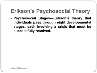 Erikson’s Psychosocial Theory
 Psychosocial Stages—Erikson’s theory that

individuals pass through eight developmental
stages, each involving a crisis that must be
successfully resolved.

Akash C.Mathapati

 