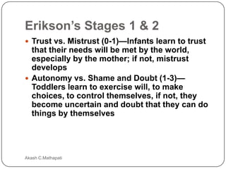 Erikson’s Stages 1 & 2
 Trust vs. Mistrust (0-1)—Infants learn to trust

that their needs will be met by the world,
especially by the mother; if not, mistrust
develops
 Autonomy vs. Shame and Doubt (1-3)—
Toddlers learn to exercise will, to make
choices, to control themselves, if not, they
become uncertain and doubt that they can do
things by themselves

Akash C.Mathapati

 