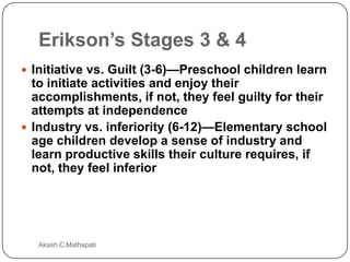 Erikson’s Stages 3 & 4
 Initiative vs. Guilt (3-6)—Preschool children learn

to initiate activities and enjoy their
accomplishments, if not, they feel guilty for their
attempts at independence
 Industry vs. inferiority (6-12)—Elementary school
age children develop a sense of industry and
learn productive skills their culture requires, if
not, they feel inferior

Akash C.Mathapati

 