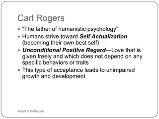 Carl Rogers
 ―The father of humanistic psychology‖
 Humans strive toward Self Actualization

(becoming their own best self)
 Unconditional Positive Regard—Love that is
given freely and which does not depend on any
specific behaviors or traits
 This type of acceptance leads to unimpaired
growth and development

Akash C.Mathapati

 