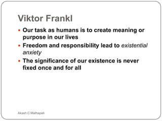 Viktor Frankl
 Our task as humans is to create meaning or

purpose in our lives
 Freedom and responsibility lead to existential
anxiety
 The significance of our existence is never
fixed once and for all

Akash C.Mathapati

 