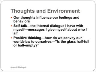 Thoughts and Environment
 Our thoughts influence our feelings and

behaviors
 Self-talk—the internal dialogue I have with
myself—messages I give myself about who I
am
 Positive thinking—how do we convey our
worldview to ourselves—”Is the glass half-full
or half-empty?”

Akash C.Mathapati

 