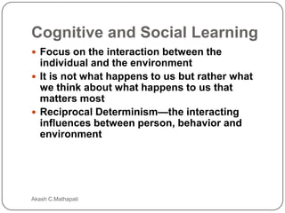 Cognitive and Social Learning
 Focus on the interaction between the

individual and the environment
 It is not what happens to us but rather what
we think about what happens to us that
matters most
 Reciprocal Determinism—the interacting
influences between person, behavior and
environment

Akash C.Mathapati

 