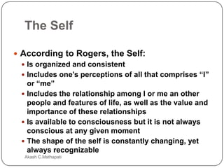 The Self
 According to Rogers, the Self:
 Is organized and consistent
 Includes one’s perceptions of all that comprises “I”
or “me”
 Includes the relationship among I or me an other
people and features of life, as well as the value and
importance of these relationships
 Is available to consciousness but it is not always
conscious at any given moment
 The shape of the self is constantly changing, yet
always recognizable
Akash C.Mathapati

 