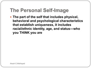 The Personal Self-Image
 The part of the self that includes physical,

behavioral and psychological characteristics
that establish uniqueness, it includes
racial/ethnic identity, age, and status—who
you THINK you are

Akash C.Mathapati

 