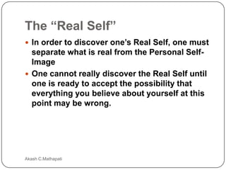 The “Real Self”
 In order to discover one’s Real Self, one must

separate what is real from the Personal SelfImage
 One cannot really discover the Real Self until
one is ready to accept the possibility that
everything you believe about yourself at this
point may be wrong.

Akash C.Mathapati

 