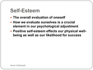 Self-Esteem
 The overall evaluation of oneself
 How we evaluate ourselves is a crucial

element in our psychological adjustment
 Positive self-esteem effects our physical wellbeing as well as our likelihood for success

Akash C.Mathapati

 