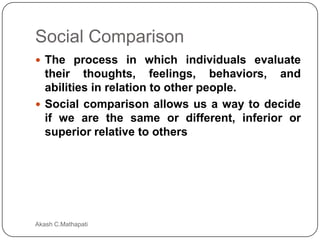 Social Comparison
 The process in which individuals evaluate

their thoughts, feelings, behaviors, and
abilities in relation to other people.
 Social comparison allows us a way to decide
if we are the same or different, inferior or
superior relative to others

Akash C.Mathapati

 