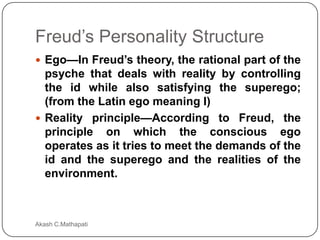 Freud’s Personality Structure
 Ego—In Freud’s theory, the rational part of the

psyche that deals with reality by controlling
the id while also satisfying the superego;
(from the Latin ego meaning I)
 Reality principle—According to Freud, the
principle on which the conscious ego
operates as it tries to meet the demands of the
id and the superego and the realities of the
environment.

Akash C.Mathapati

 