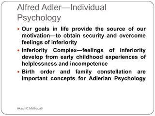 Alfred Adler—Individual
Psychology
 Our goals in life provide the source of our

motivation—to obtain security and overcome
feelings of inferiority
 Inferiority Complex—feelings of inferiority
develop from early childhood experiences of
helplessness and incompetence
 Birth order and family constellation are
important concepts for Adlerian Psychology

Akash C.Mathapati

 