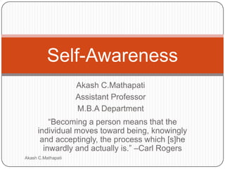 Self-Awareness
Akash C.Mathapati
Assistant Professor
M.B.A Department
―Becoming a person means that the
individual moves toward being, knowingly
and acceptingly, the process which [s]he
inwardly and actually is.‖ –Carl Rogers
Akash C.Mathapati

 