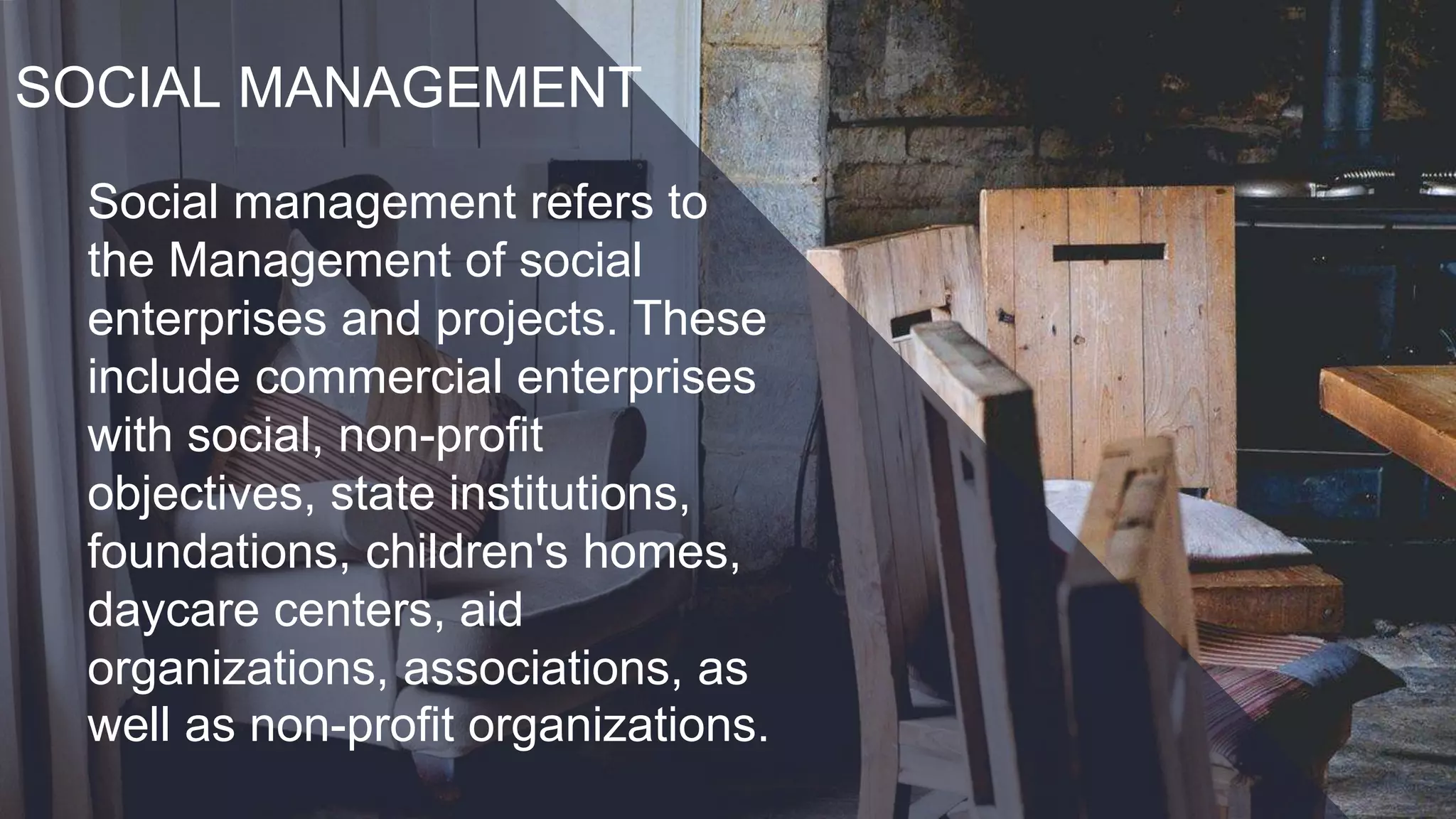 SOCIAL MANAGEMENT
Social management refers to
the Management of social
enterprises and projects. These
include commercial enterprises
with social, non-profit
objectives, state institutions,
foundations, children's homes,
daycare centers, aid
organizations, associations, as
well as non-profit organizations.
 