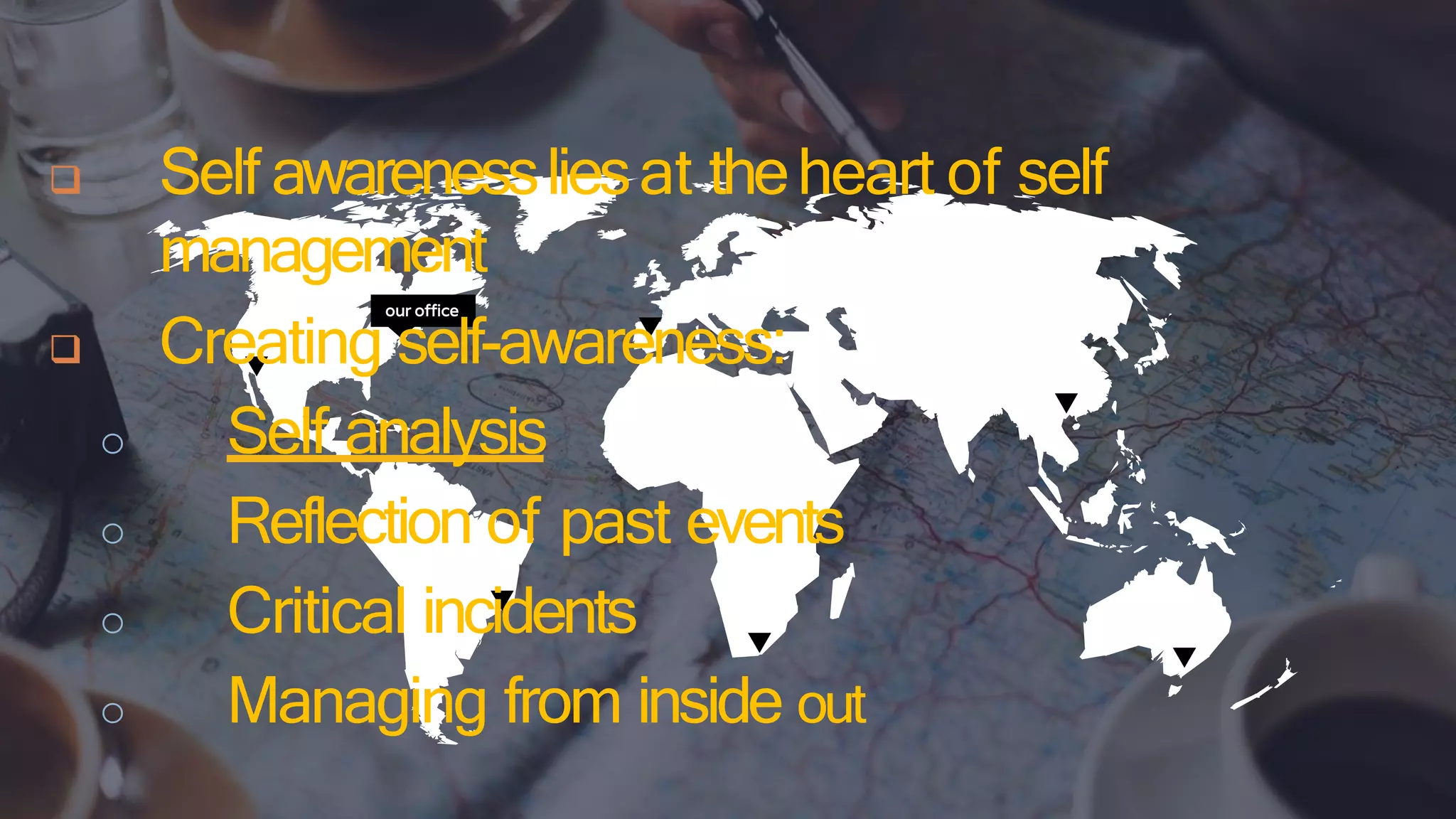 our office
 Self awarenessliesat theheart of self
management
 Creating self-awareness:
o Self analysis
o Reflection of past events
o Critical incidents
o Managing from inside out
 