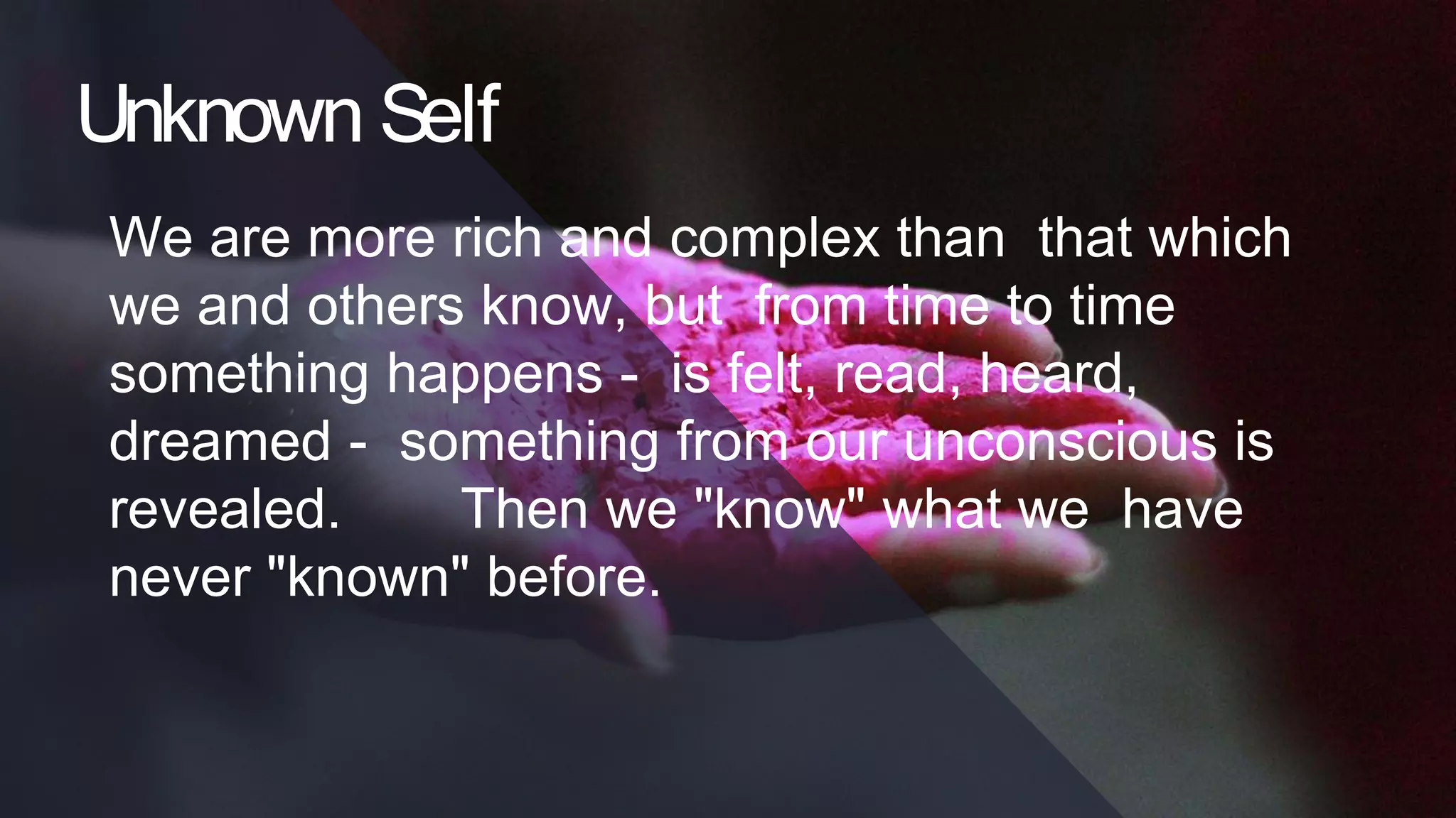 Unknown Self
We are more rich and complex than that which
we and others know, but from time to time
something happens - is felt, read, heard,
dreamed - something from our unconscious is
revealed. Then we "know" what we have
never "known" before.
 