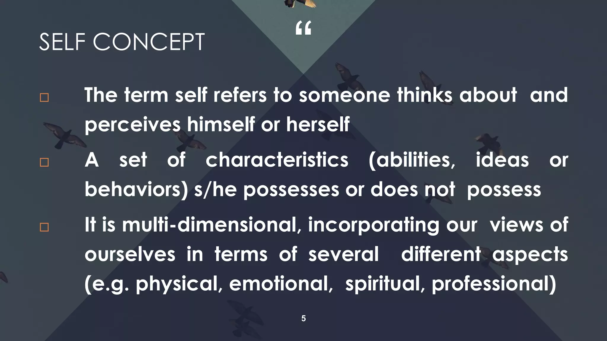 “
5
 The term self refers to someone thinks about and
perceives himself or herself
 A set of characteristics (abilities, ideas or
behaviors) s/he possesses or does not possess
 It is multi-dimensional, incorporating our views of
ourselves in terms of several different aspects
(e.g. physical, emotional, spiritual, professional)
SELF CONCEPT
 