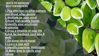 WAYS TO IMPROVE
SELF AWARENESS
1.Pay attention to what bothers
you about other people
2.Meditate on your mind
3.Read high-quality fiction
4.Identify your emotional
kryptonite
5.Draw a timeline of your life
6.Ask for feedback (and take it
well)
7.Do some micro-travel
8.Learn a new skill
9.Identify cognitive distortions
10.Make time to clarify your
values
 