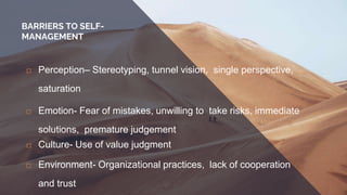 BARRIERS TO SELF-
MANAGEMENT
 Perception– Stereotyping, tunnel vision, single perspective,
saturation
 Emotion- Fear of mistakes, unwilling to take risks, immediate
solutions, premature judgement
 Culture- Use of value judgment
 Environment- Organizational practices, lack of cooperation
and trust
 