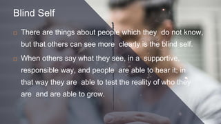 Blind Self
 There are things about people which they do not know,
but that others can see more clearly is the blind self.
 When others say what they see, in a supportive,
responsible way, and people are able to hear it; in
that way they are able to test the reality of who they
are and are able to grow.
 