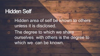 Hidden Self
 Hidden area of self be known to others
unless it is disclosed.
 The degree to which we share
ourselves with others is the degree to
which we can be known.
 