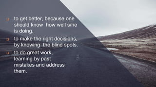  to get better, because one
should know how well s/he
is doing.
 to make the right decisions,
by knowing the blind spots.
 to do great work,
learning by past
mistakes and address
them.
 
