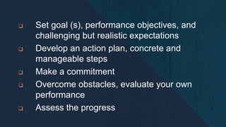  Set goal (s), performance objectives, and
challenging but realistic expectations
 Develop an action plan, concrete and
manageable steps
 Make a commitment
 Overcome obstacles, evaluate your own
performance
 Assess the progress
 