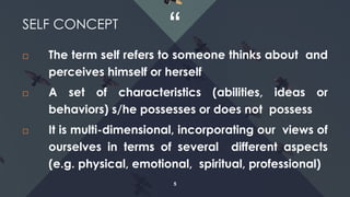 “
5
 The term self refers to someone thinks about and
perceives himself or herself
 A set of characteristics (abilities, ideas or
behaviors) s/he possesses or does not possess
 It is multi-dimensional, incorporating our views of
ourselves in terms of several different aspects
(e.g. physical, emotional, spiritual, professional)
SELF CONCEPT
 