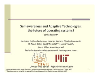 Self-­‐awareness	
  and	
  Adap/ve	
  Technologies:	
  
                             the	
  future	
  of	
  opera/ng	
  systems?	
  
                                                                 Lamia	
  Youseﬀ*	
  
                                                                          	
  
                      fos	
  team:	
  Nathan	
  Beckmann,	
  Harshad	
  Kasture,	
  Charles	
  Gruenwald	
  
                                 III,	
  Adam	
  Belay,	
  David	
  Wentzlaﬀ**,	
  Lamia	
  Youseﬀ,	
  	
  
                                                    Jason	
  Miller,	
  Anant	
  Agarwal	
  	
  
                              And	
  e-­‐fos	
  team	
  in	
  collabora/on	
  with	
  the	
  Angstrom	
  team.	
  

                                                                  	
  


                                   Live fos web server - http://fos.csail.mit.edu
* Lamia worked on fos while she was a postdoctoral associate with the Carbon group at CSAIL, MIT.                    1
** David worked on fos while he was a Ph.D. candidate with the Carbon group at CSAIL, MIT.
 