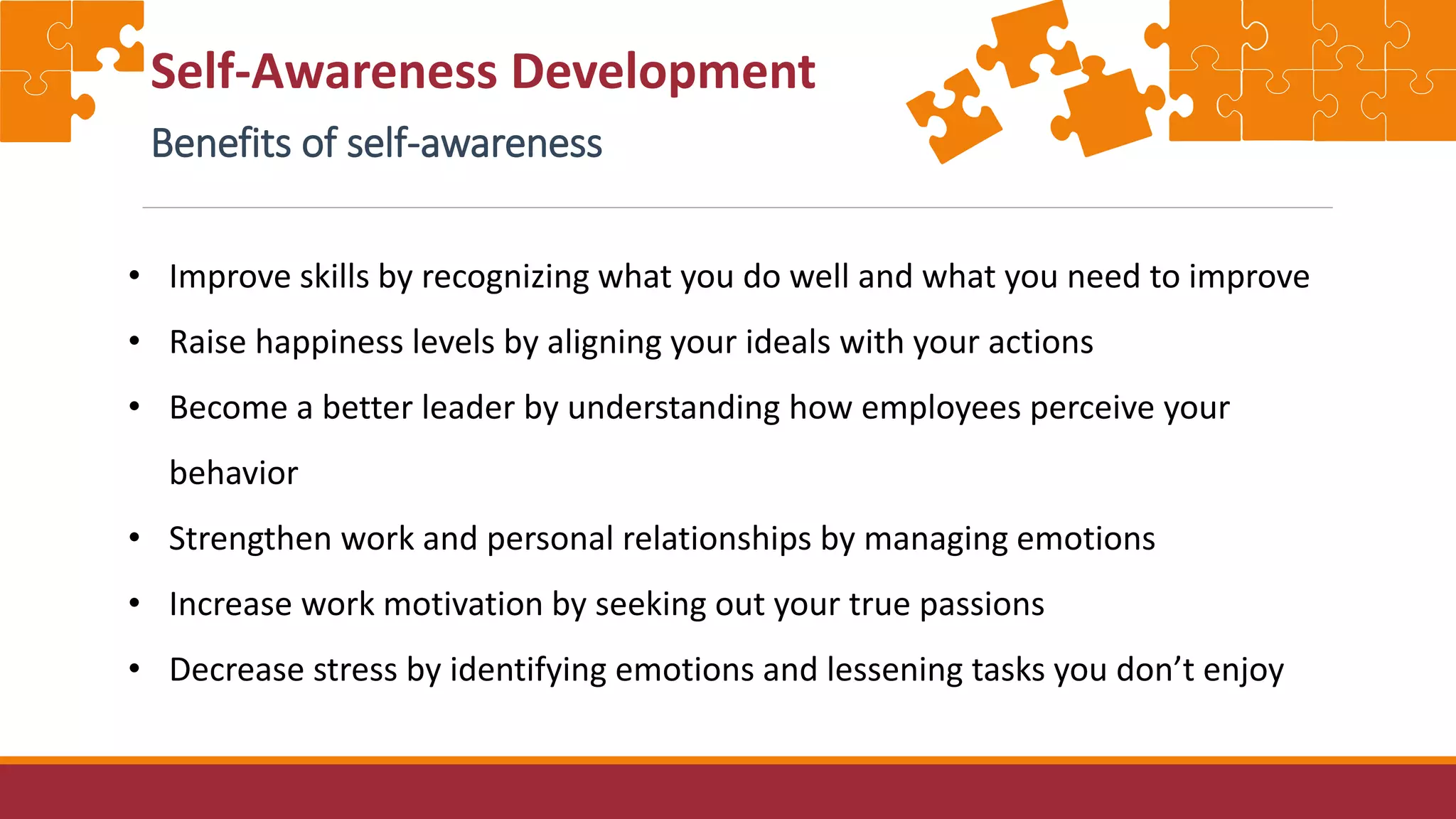 Self-Awareness Development
Benefits of self-awareness
• Improve skills by recognizing what you do well and what you need to improve
• Raise happiness levels by aligning your ideals with your actions
• Become a better leader by understanding how employees perceive your
behavior
• Strengthen work and personal relationships by managing emotions
• Increase work motivation by seeking out your true passions
• Decrease stress by identifying emotions and lessening tasks you don’t enjoy
 