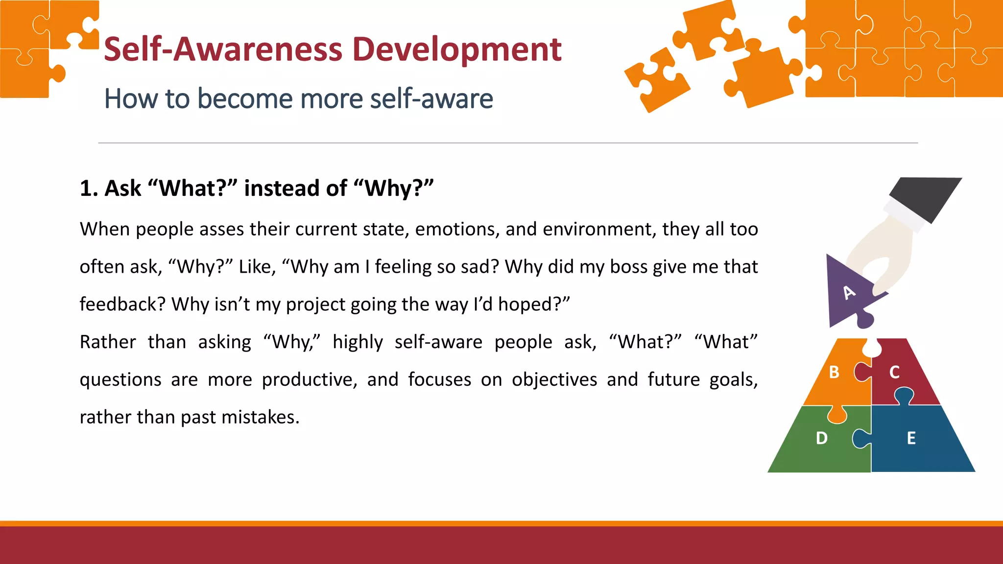 Self-Awareness Development
How to become more self-aware
1. Ask “What?” instead of “Why?”
When people asses their current state, emotions, and environment, they all too
often ask, “Why?” Like, “Why am I feeling so sad? Why did my boss give me that
feedback? Why isn’t my project going the way I’d hoped?”
Rather than asking “Why,” highly self-aware people ask, “What?” “What”
questions are more productive, and focuses on objectives and future goals,
rather than past mistakes.
 