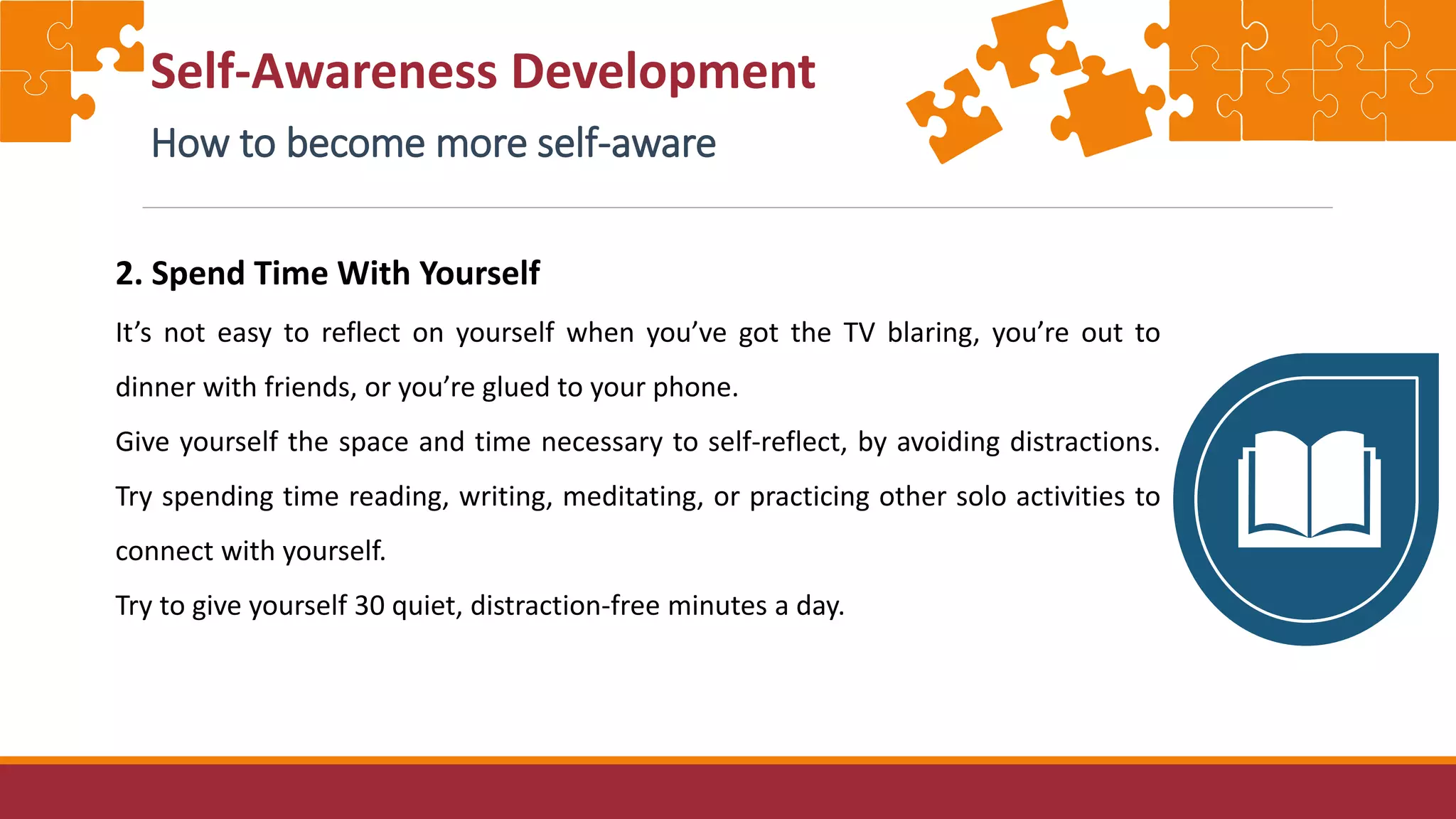 Self-Awareness Development
How to become more self-aware
2. Spend Time With Yourself
It’s not easy to reflect on yourself when you’ve got the TV blaring, you’re out to
dinner with friends, or you’re glued to your phone.
Give yourself the space and time necessary to self-reflect, by avoiding distractions.
Try spending time reading, writing, meditating, or practicing other solo activities to
connect with yourself.
Try to give yourself 30 quiet, distraction-free minutes a day.
 