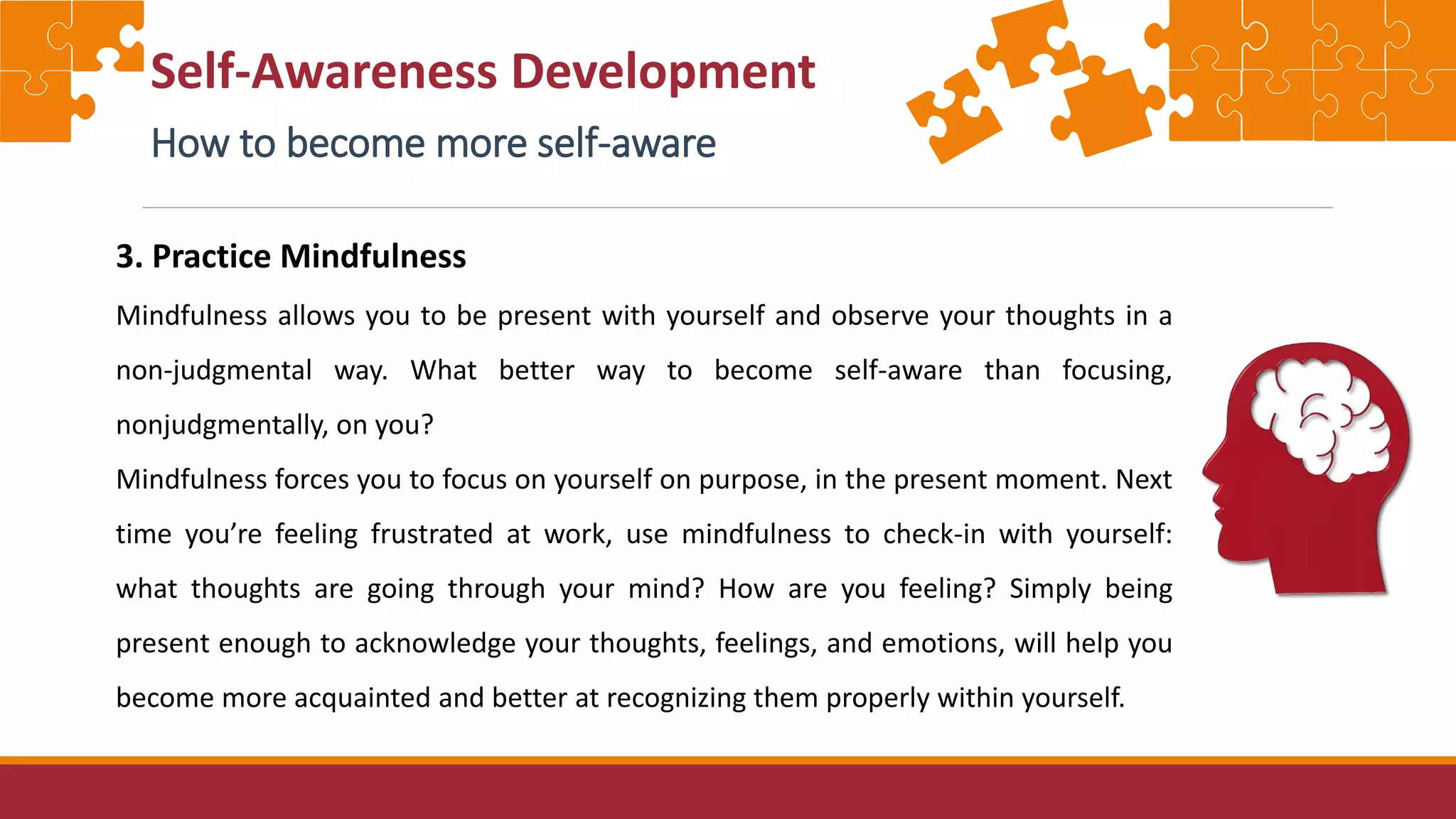 Self-Awareness Development
How to become more self-aware
3. Practice Mindfulness
Mindfulness allows you to be present with yourself and observe your thoughts in a
non-judgmental way. What better way to become self-aware than focusing,
nonjudgmentally, on you?
Mindfulness forces you to focus on yourself on purpose, in the present moment. Next
time you’re feeling frustrated at work, use mindfulness to check-in with yourself:
what thoughts are going through your mind? How are you feeling? Simply being
present enough to acknowledge your thoughts, feelings, and emotions, will help you
become more acquainted and better at recognizing them properly within yourself.
 