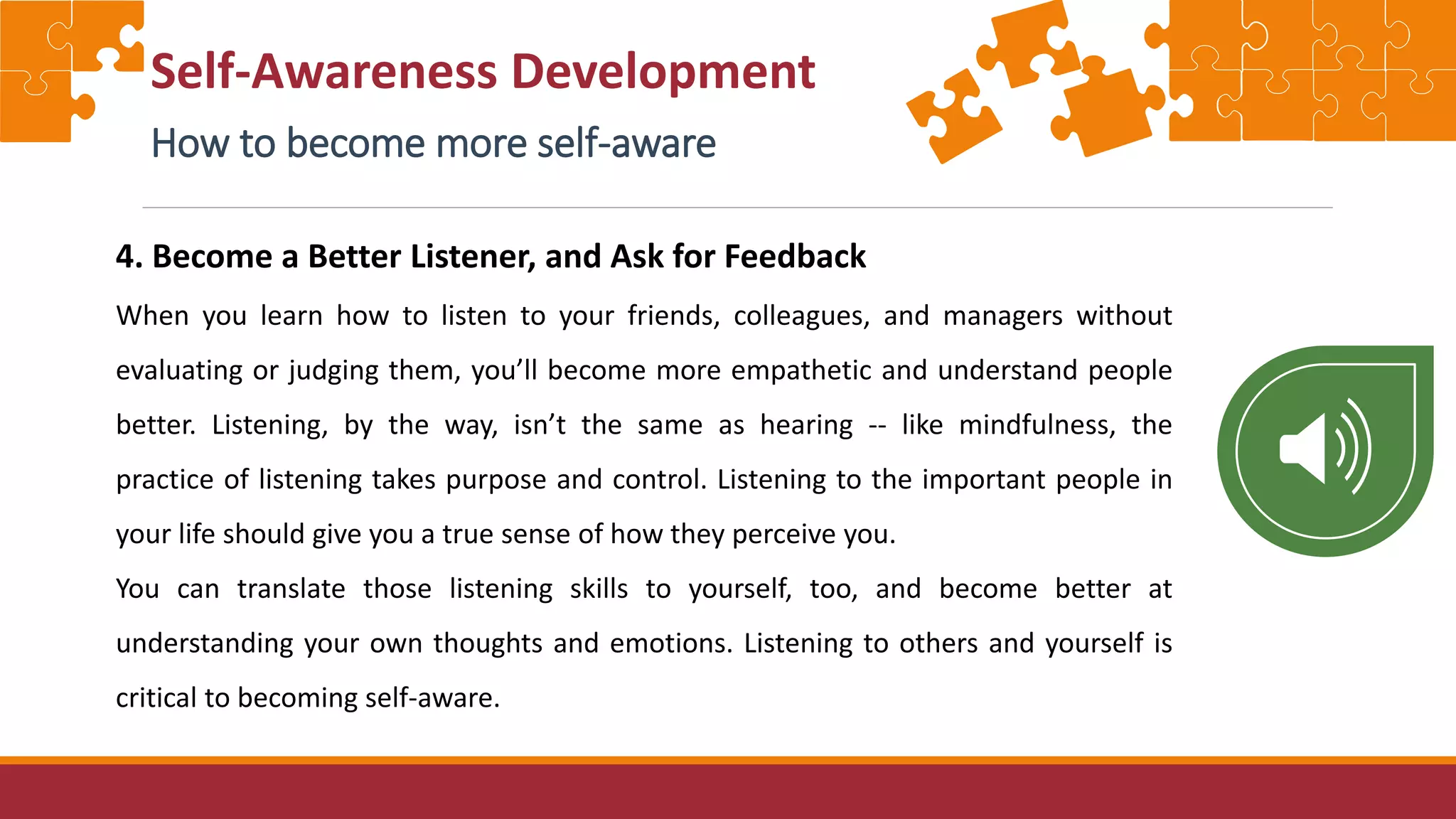 Self-Awareness Development
How to become more self-aware
4. Become a Better Listener, and Ask for Feedback
When you learn how to listen to your friends, colleagues, and managers without
evaluating or judging them, you’ll become more empathetic and understand people
better. Listening, by the way, isn’t the same as hearing -- like mindfulness, the
practice of listening takes purpose and control. Listening to the important people in
your life should give you a true sense of how they perceive you.
You can translate those listening skills to yourself, too, and become better at
understanding your own thoughts and emotions. Listening to others and yourself is
critical to becoming self-aware.
 