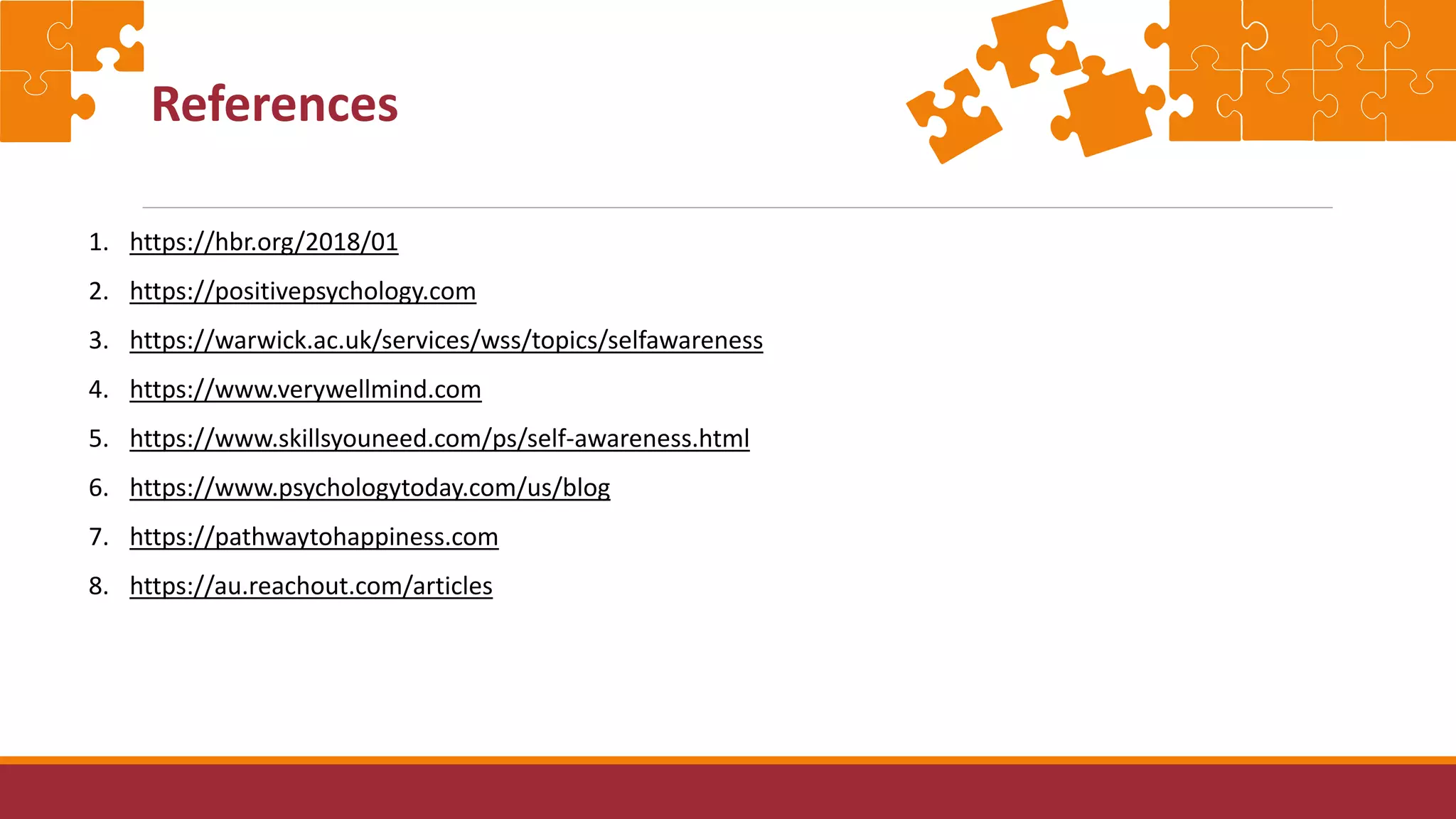 References
1. https://hbr.org/2018/01
2. https://positivepsychology.com
3. https://warwick.ac.uk/services/wss/topics/selfawareness
4. https://www.verywellmind.com
5. https://www.skillsyouneed.com/ps/self-awareness.html
6. https://www.psychologytoday.com/us/blog
7. https://pathwaytohappiness.com
8. https://au.reachout.com/articles
 