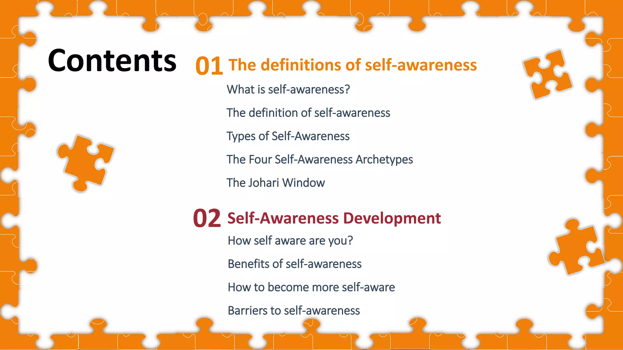 Cover
The definitions of self-awareness
01
What is self-awareness?
The definition of self-awareness
Types of Self-Awareness
The Four Self-Awareness Archetypes
The Johari Window
Self-Awareness Development
02
Contents
How self aware are you?
Benefits of self-awareness
How to become more self-aware
Barriers to self-awareness
 