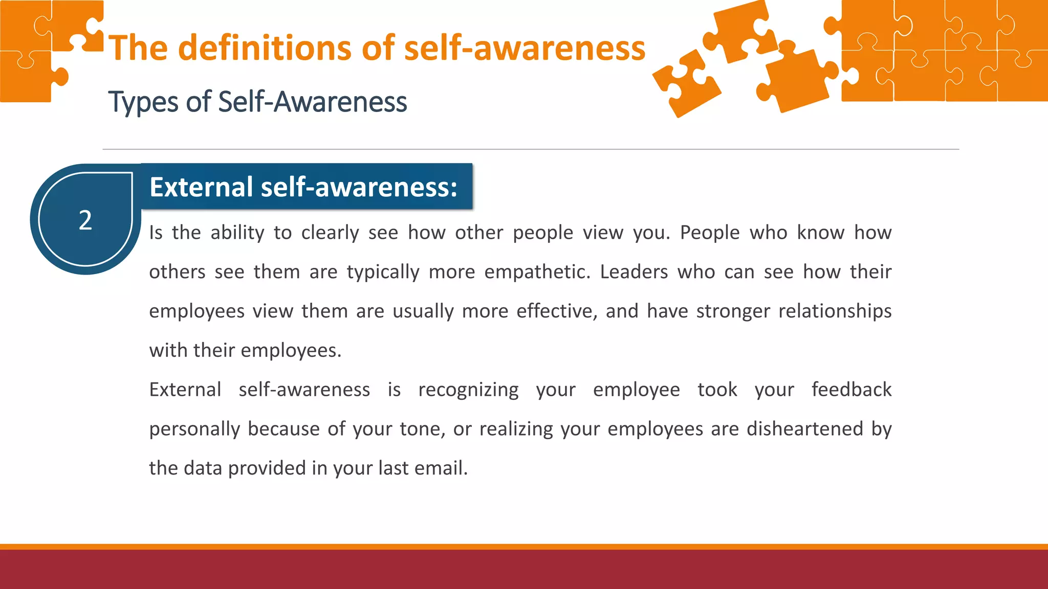 2
External self-awareness:
Is the ability to clearly see how other people view you. People who know how
others see them are typically more empathetic. Leaders who can see how their
employees view them are usually more effective, and have stronger relationships
with their employees.
External self-awareness is recognizing your employee took your feedback
personally because of your tone, or realizing your employees are disheartened by
the data provided in your last email.
The definitions of self-awareness
Types of Self-Awareness
 